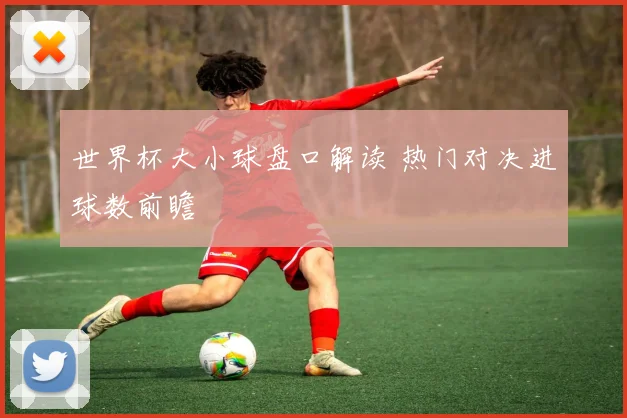 世界杯大小球盘口解读 热门对决进球数前瞻