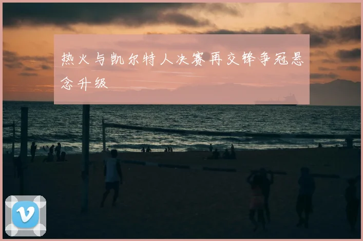 热火与凯尔特人决赛再交锋争冠悬念升级