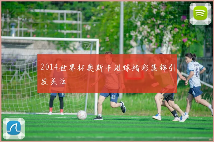 2014世界杯奥斯卡进球精彩集锦引发关注