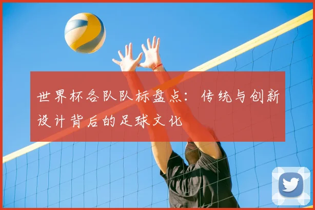 世界杯各队队标盘点：传统与创新设计背后的足球文化