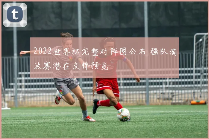2022世界杯完整对阵图公布 强队淘汰赛潜在交锋预览