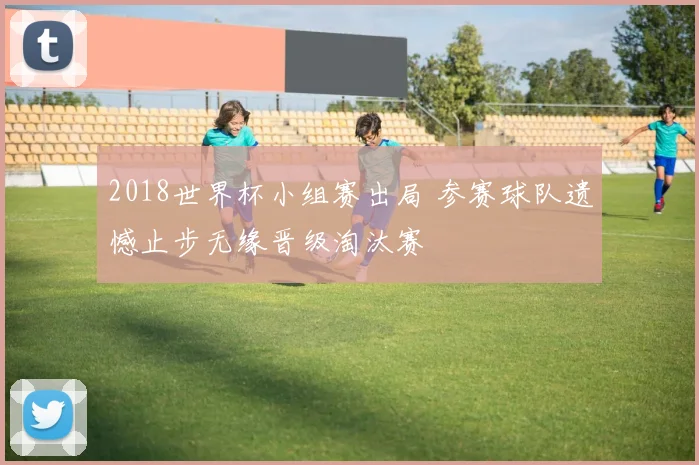 2018世界杯小组赛出局 参赛球队遗憾止步无缘晋级淘汰赛