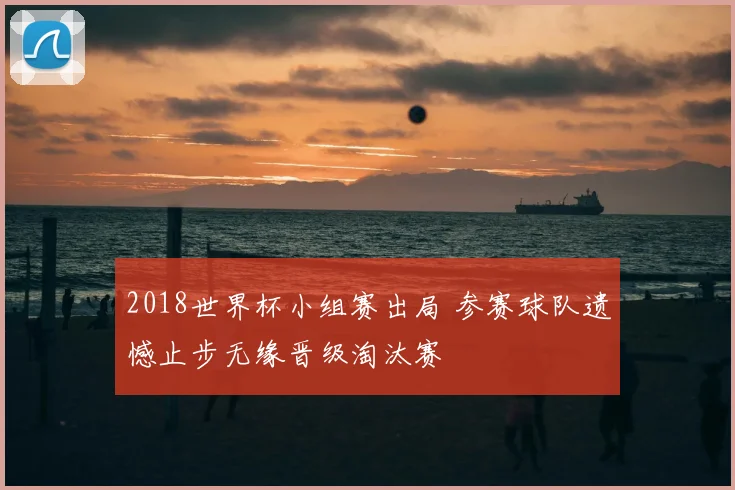 2018世界杯小组赛出局 参赛球队遗憾止步无缘晋级淘汰赛