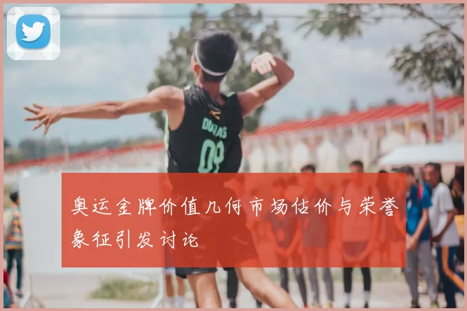 奥运金牌价值几何市场估价与荣誉象征引发讨论