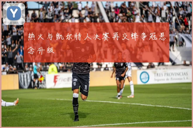 热火与凯尔特人决赛再交锋争冠悬念升级