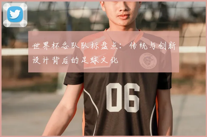 世界杯各队队标盘点：传统与创新设计背后的足球文化