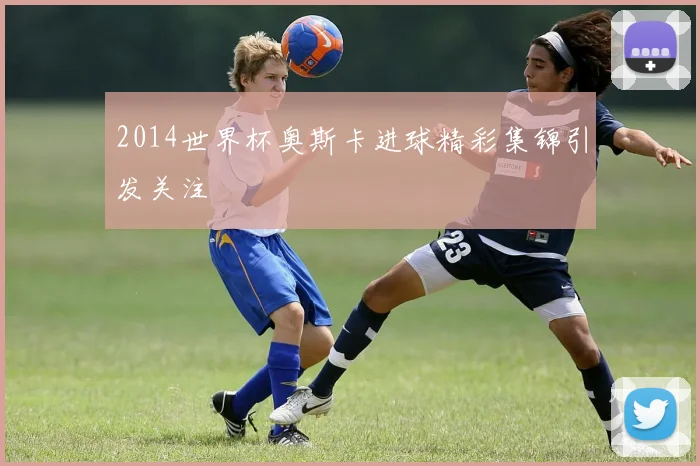 2014世界杯奥斯卡进球精彩集锦引发关注