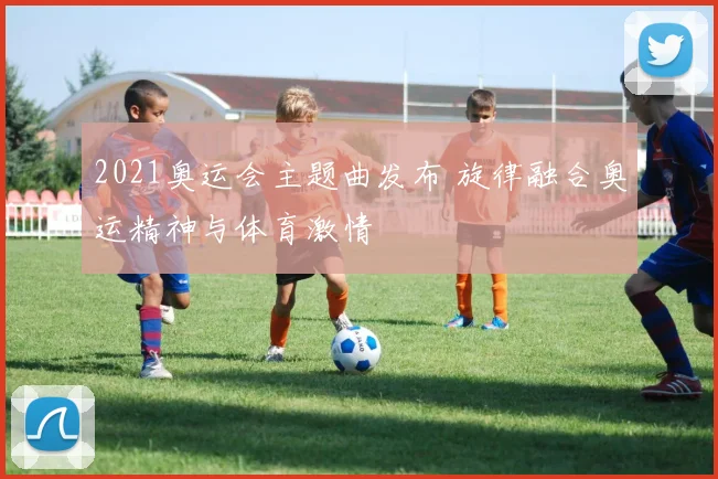 2021奥运会主题曲发布 旋律融合奥运精神与体育激情