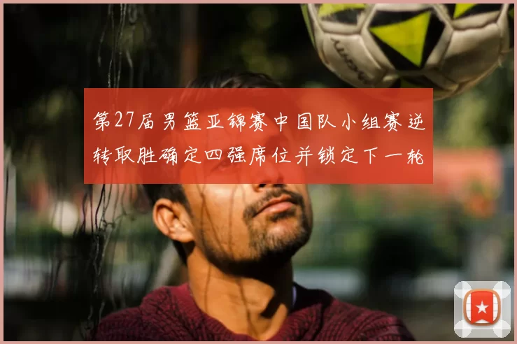 第27届男篮亚锦赛中国队小组赛逆转取胜确定四强席位并锁定下一轮对手