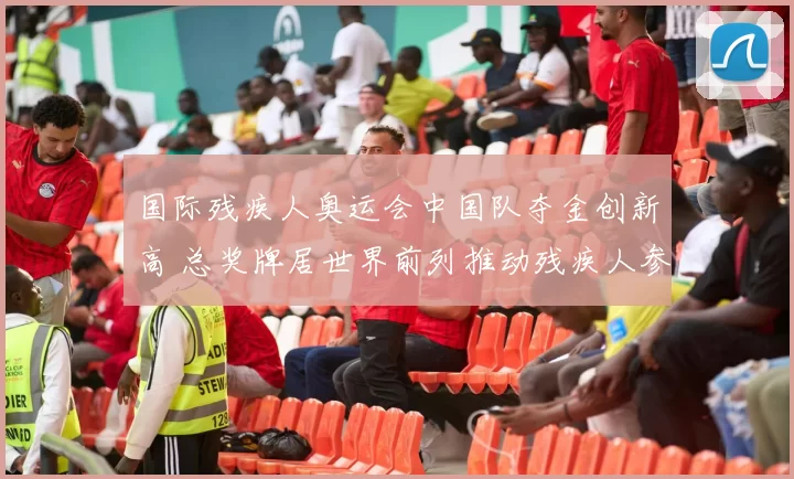 国际残疾人奥运会中国队夺金创新高 总奖牌居世界前列推动残疾人参与