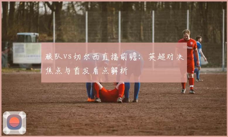 狼队vs切尔西直播前瞻：英超对决焦点与首发看点解析