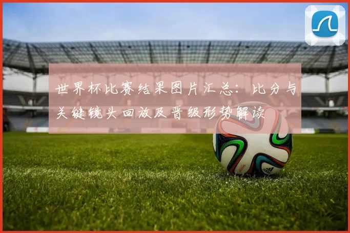 世界杯比赛结果图片汇总:比分与关键镜头回放及晋级形势解读