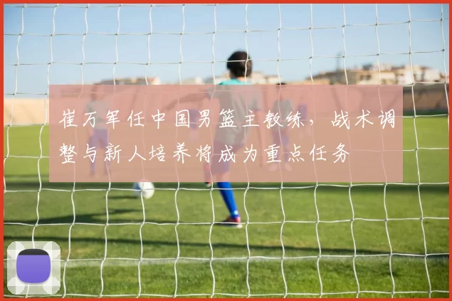 崔万军任中国男篮主教练，战术调整与新人培养将成为重点任务