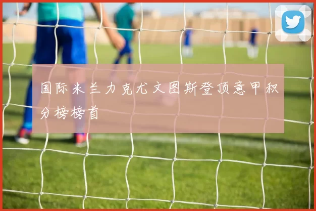 国际米兰力克尤文图斯登顶意甲积分榜榜首