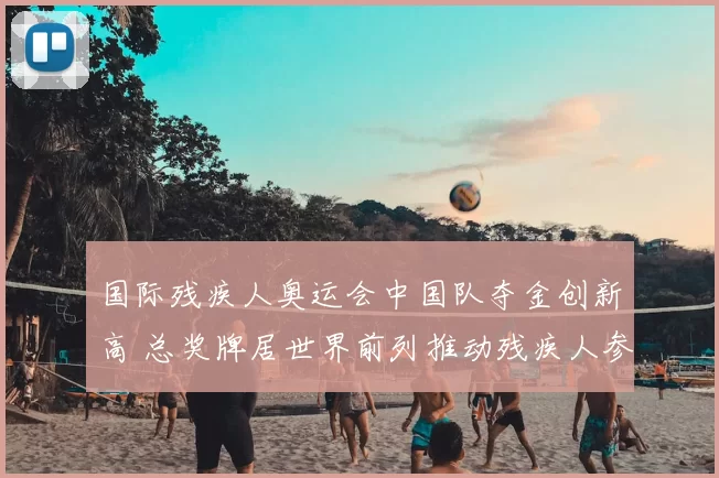 国际残疾人奥运会中国队夺金创新高 总奖牌居世界前列推动残疾人参与