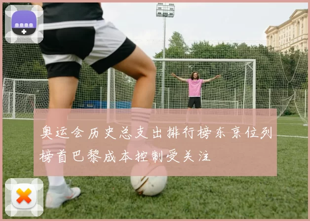 奥运会历史总支出排行榜东京位列榜首巴黎成本控制受关注