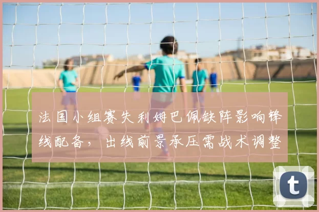 法国小组赛失利姆巴佩缺阵影响锋线配备，出线前景承压需战术调整