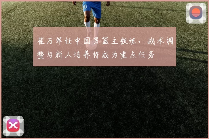 崔万军任中国男篮主教练，战术调整与新人培养将成为重点任务