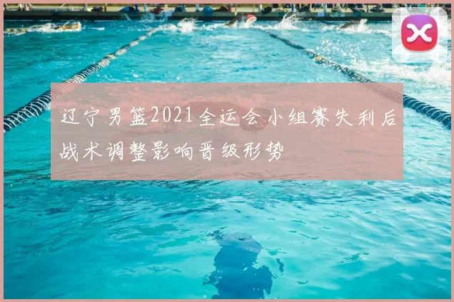 辽宁男篮2021全运会小组赛失利后战术调整影响晋级形势