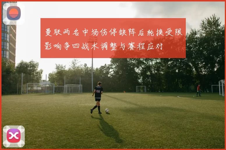 曼联两名中场伤停缺阵后轮换受限影响争四战术调整与赛程应对