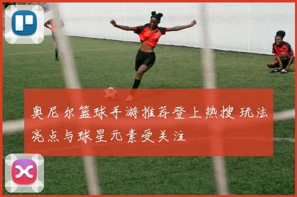 奥尼尔篮球手游推荐登上热搜 玩法亮点与球星元素受关注