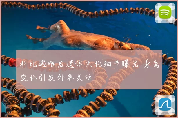 科比遇难后遗体火化细节曝光 身高变化引发外界关注