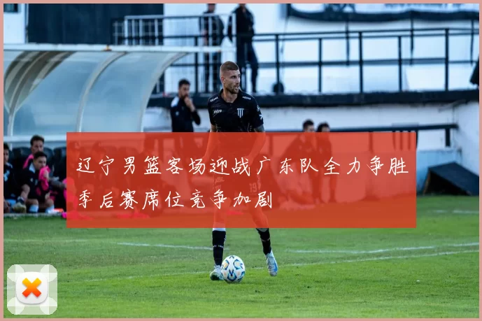 辽宁男篮客场迎战广东队全力争胜季后赛席位竞争加剧