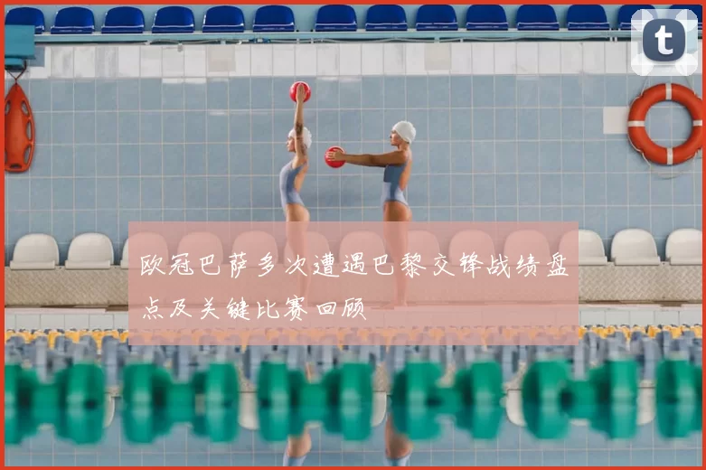 欧冠巴萨多次遭遇巴黎交锋战绩盘点及关键比赛回顾