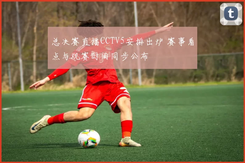 总决赛直播CCTV5安排出炉 赛事看点与观赛时间同步公布