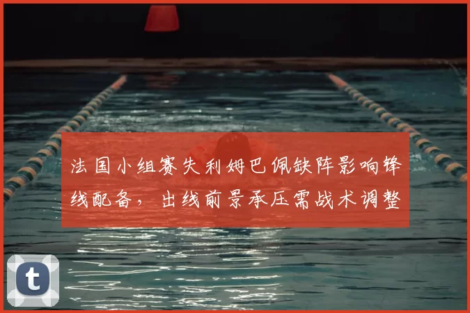 法国小组赛失利姆巴佩缺阵影响锋线配备，出线前景承压需战术调整
