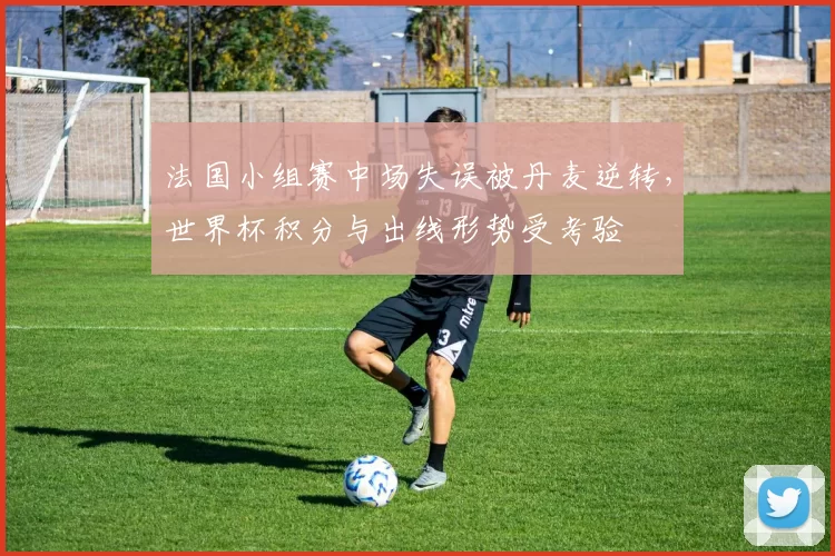 法国小组赛中场失误被丹麦逆转,世界杯积分与出线形势受考验