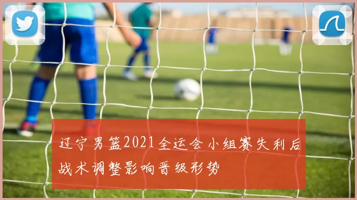 辽宁男篮2021全运会小组赛失利后战术调整影响晋级形势