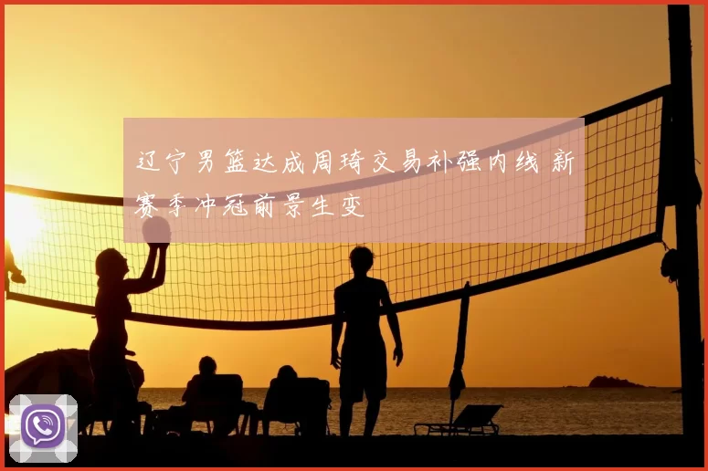 辽宁男篮达成周琦交易补强内线 新赛季冲冠前景生变