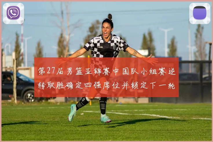 第27届男篮亚锦赛中国队小组赛逆转取胜确定四强席位并锁定下一轮对手