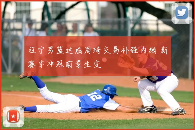 辽宁男篮达成周琦交易补强内线 新赛季冲冠前景生变