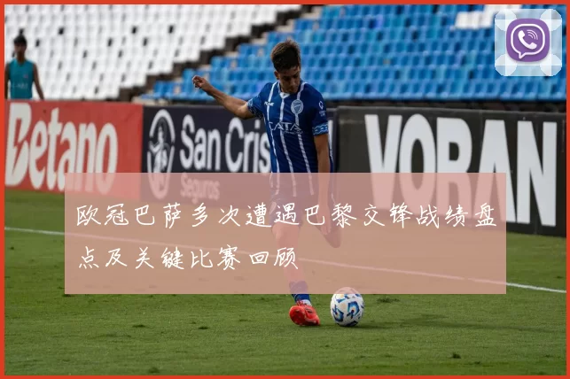 欧冠巴萨多次遭遇巴黎交锋战绩盘点及关键比赛回顾
